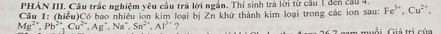 PHÂN III. Câu trắc nghiệm yêu cầu trã lời ngắn. Thí sinh trả lời từ cầu 1 đen cầu 4. 
Câu 1: (hiểu)Có bao nhiều ion kim loại bị Zn khử thành kim loại trong các ion sau: Fe^(3+), Cu^(2+),
Mg^(2+), Pb^(2+), Cu^(2+), Ag^+, Na^+, Sn^(2+), Al^(3+) ? 
Guối Giá trị của