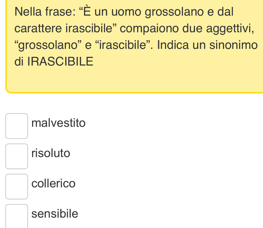 Nella frase: “È un uomo grossolano e dal
carattere irascibile” compaiono due aggettivi,
“grossolano” e “irascibile”. Indica un sinonimo
di IRASCIBILE
malvestito
risoluto
collerico
sensibile