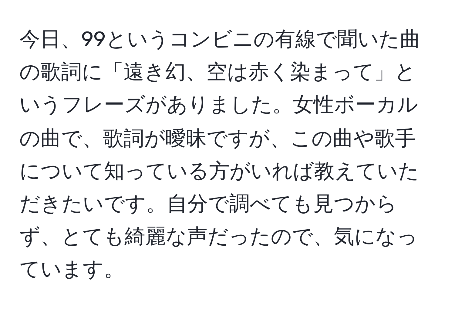 今日、99というコンビニの有線で聞いた曲の歌詞に「遠き幻、空は赤く染まって」というフレーズがありました。女性ボーカルの曲で、歌詞が曖昧ですが、この曲や歌手について知っている方がいれば教えていただきたいです。自分で調べても見つからず、とても綺麗な声だったので、気になっています。