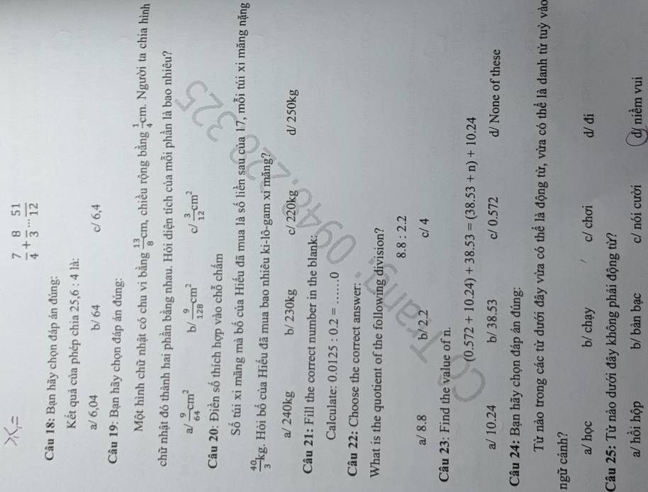  7/4 + 8/3 ... 51/12 
Câu 18: Bạn hãy chọn đáp án đủng:
Kết quả của phép chia 25,6 : 4 là:
a/ 6,04 b/ 64 c/ 6,4
Câu 19: Bạn hãy chọn đáp án đúng:
Một hình chữ nhật có chu vi bằng  13/8 cm , chiều rộng bằng  1/4 cm. Người ta chia hình
chữ nhật đó thành hai phần bằng nhau. Hỏi diện tích của mỗi phần là bao nhiêu?
a  9/64 cm^2 b/  9/128 cm^2 c/  3/12 cm^2
Câu 20: Điền số thích hợp vào chỗ chấm
Số túi xi măng mà bố của Hiếu đã mua là số liền sau của 17, mỗi túi xỉ măng nặng
 40/3 kg. Hỏi bố của Hiếu đã mua bao nhiêu ki-lô-gam xỉ măng?
a/ 240kg b/ 230kg c/ 220kg d/ 250kg
Câu 21: Fill the correct number in the blank:
Calculate: 0.0125:0.2=...0
Câu 22: Choose the correct answer:
What is the quotient of the following division?
8.8:2.2
a/ 8.8 b/ 2.2 c/ 4
Câu 23: Find the value of n.
(0.572+10.24)+38.53=(38.53+n)+10.24
a/ 10.24 b/ 38.53 c/ 0.572 d/ None of these
Câu 24: Bạn hãy chọn đáp án đúng:
Từ nào trong các từ dưới đây vừa có thể là động từ, vừa có thể là danh từ tuỷ vào
ngữ cảnh?
a/ học b/ chạy c/ chơi d/ đi
Câu 25: Từ nào dưới đây không phải động từ?
a/ hồi hộp b/ bàn bạc c/ nói cười d/ niềm vui