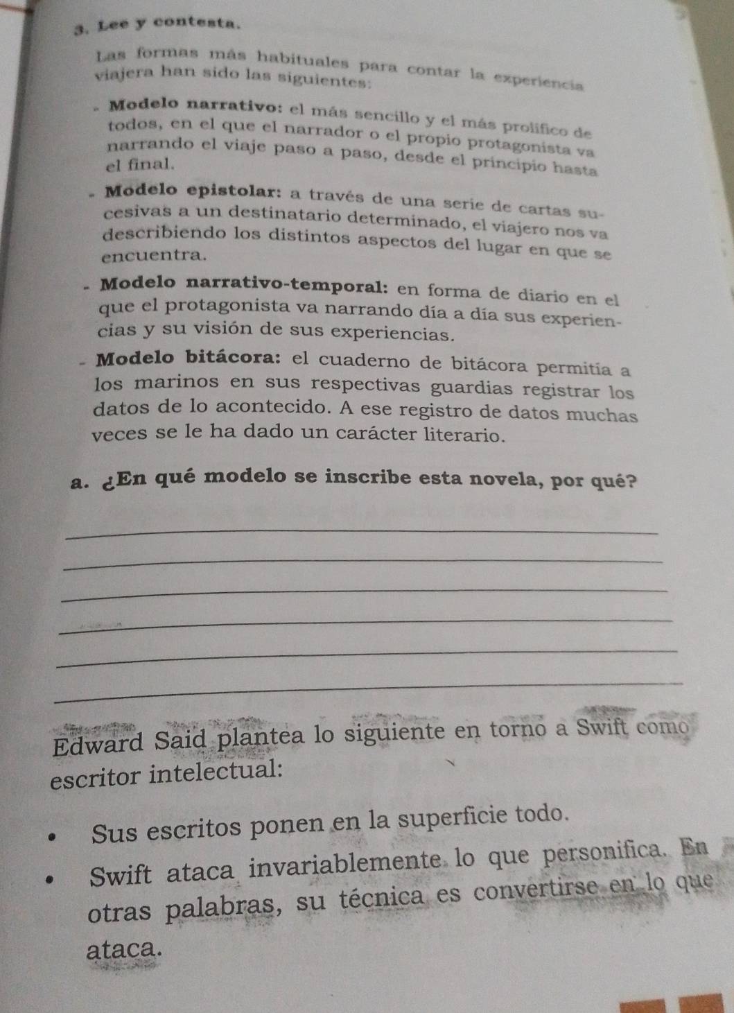 Lee y contesta.
Las formas más habituales para contar la experiencia
viajera han sido las siguientes:
- Modelo narrativo: el más sencillo y el más prolifico de
todos, en el que el narrador o el propio protagonista va
narrando el viaje paso a paso, desde el principio hasta
el final.
* Modelo epistolar: a través de una serie de cartas su-
cesivas a un destinatario determinado, el viajero nos va
describiendo los distintos aspectos del lugar en que se
encuentra.
* Modelo narrativo-temporal: en forma de diario en el
que el protagonista va narrando día a día sus experien-
cias y su visión de sus experiencias.
- Modelo bitácora: el cuaderno de bitácora permitía a
los marinos en sus respectivas guardias registrar los
datos de lo acontecido. A ese registro de datos muchas
veces se le ha dado un carácter literario.
a. ¿En qué modelo se inscribe esta novela, por qué?
_
_
_
_
_
_
Edward Said plantea lo siguiente en torno a Swift como
escritor intelectual:
Sus escritos ponen en la superficie todo.
Swift ataca invariablemente lo que personifica. En
otras palabras, su técnica es convertirse en lo que
ataca.