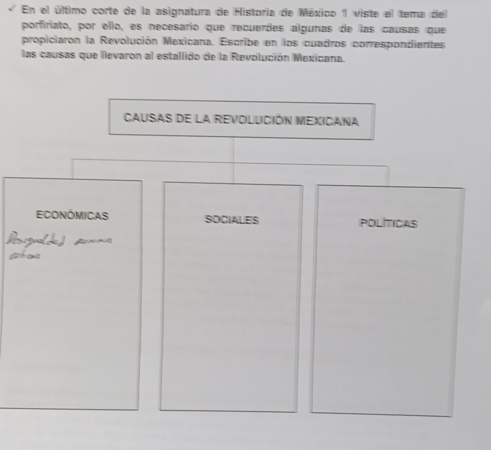 En el último corte de la asignatura de Historia de México 1 viste el tema del 
porfiriato, por ello, es necesario que recuerdes algunas de las causas que 
propiciaron la Revolución Mexicana. Escribe en los cuadros correspondientes 
las causas que llevaron al estallido de la Revolución Mexicana. 
Causas de la revolución Mexicana 
Económicas SOCIALES POLITICAS 
Desigualdaf snomía 
ahora