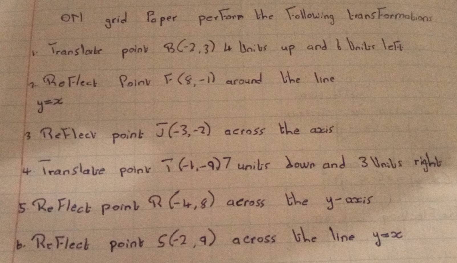 orl grid Poper perform the Following leans Formations 
Translate point B(-2,3) 4 Unibs up and b Dails left 
7. QoFlect PoinV F(8,-1) around the line
y=x
3 BeFlecl point J(-3,-2) across the axis 
4 Translate point T(-1,-9)7 unils down and 3 Unibs right 
5 ReFlect point R(-4,8) across the y-axis 
6. ReFlect point S(-2,9) across lhe line y=x