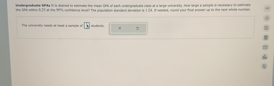 Undergraduate GPAs It is desired to estimate the mean GPA of each undergraduate class at a large university. How large a sample is necessary to estimate 
the GPA within 0.25 at the 99% confidence level? The population standard deviation is 1.24. If needed, round your final answer up to the next whole number. ∞ 
The university needs at least a sample of students. × 5