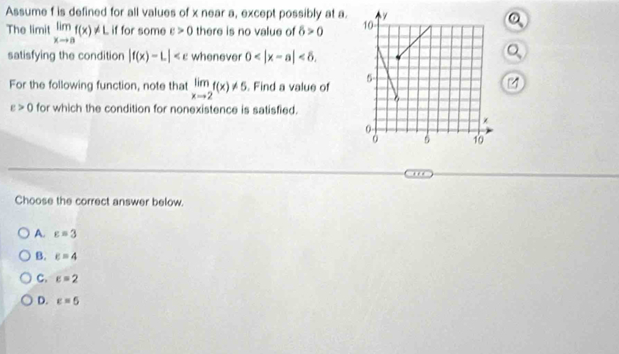 Assume f is defined for all values of x near a, except possibly at a.
The limit limlimits _xto af(x)!= L if for some varepsilon >0 there is no value of delta >0
satisfying the condition |f(x)-L| whenever 0 . 
。
For the following function, note that limlimits _xto 2f(x)!= 5 Find a value of
varepsilon >0 for which the condition for nonexistence is satisfied.
Choose the correct answer below.
A. varepsilon =3
B. varepsilon =4
C. varepsilon =2
D. varepsilon =5