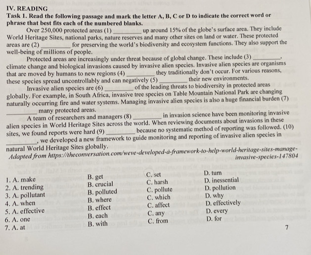 READING
Task 1. Read the following passage and mark the letter A, B, C or D to indicate the correct word or
phrase that best fits each of the numbered blanks.
Over 250,000 protected areas (1) _up around 15% of the globe’s surface area. They include
World Heritage Sites, national parks, nature reserves and many other sites on land or water. These protected
areas are (2)_ for preserving the world’s biodiversity and ecosystem functions. They also support the
well-being of millions of people.
Protected areas are increasingly under threat because of global change. These include (3)_
climate change and biological invasions caused by invasive alien species. Invasive alien species are organisms
that are moved by humans to new regions (4)_ they traditionally don’t occur. For various reasons,
these species spread uncontrollably and can negatively (5)_ their new environments.
Invasive alien species are (6) _of the leading threats to biodiversity in protected areas
globally. For example, in South Africa, invasive tree species on Table Mountain National Park are changing
naturally occurring fire and water systems. Managing invasive alien species is also a huge financial burden (7)
many protected areas.
_A team of researchers and managers (8)_ in invasion science have been monitoring invasive
alien species in World Heritage Sites across the world. When reviewing documents about invasions in these
sites, we found reports were hard (9)_ because no systematic method of reporting was followed. (10)
_
, we developed a new framework to guide monitoring and reporting of invasive alien species in 
natural World Heritage Sites globally.
Adapted from https://theconversation.com/weve-developed-a-framework-to-help-world-heritage-sites-manage-
invasive-species- 147804
1. A. make B. get C. set D. turn
2. A. trending B. crucial C. harsh D. inessential
3. A. pollutant B. polluted C. pollute D. pollution
4. A. when B. where C. which D. why
5. A. effective B. effect C. affect D. effectively
6. A. one B. each C. any D. every
7. A. at B. with C. from D. for
7