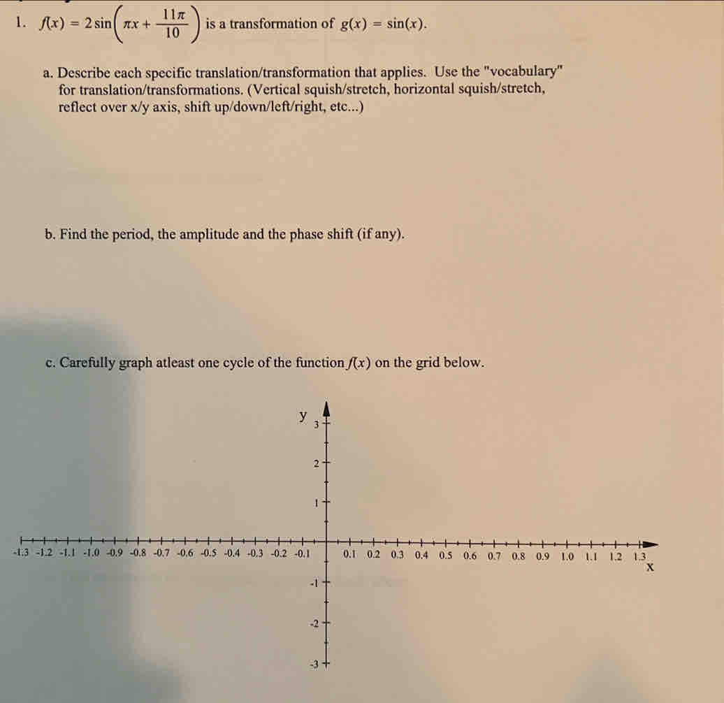 f(x)=2sin (π x+ 11π /10 ) is a transformation of g(x)=sin (x). 
a. Describe each specific translation/transformation that applies. Use the "vocabulary" 
for translation/transformations. (Vertical squish/stretch, horizontal squish/stretch, 
reflect over x / y axis, shift up/down/left/right, etc...) 
b. Find the period, the amplitude and the phase shift (if any). 
c. Carefully graph atleast one cycle of the function f(x) on the grid below. 
-