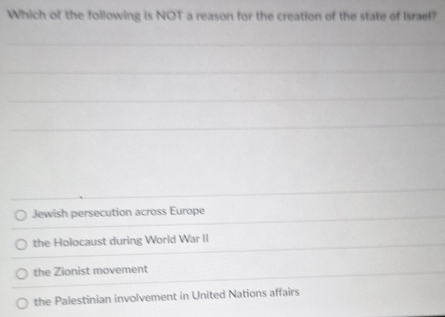 Which of the following is NOT a reason for the creation of the state of Israel?
_
_
Jewish persecution across Europe
the Holocaust during World War II
the Zionist movement
the Palestinian involvement in United Nations affairs