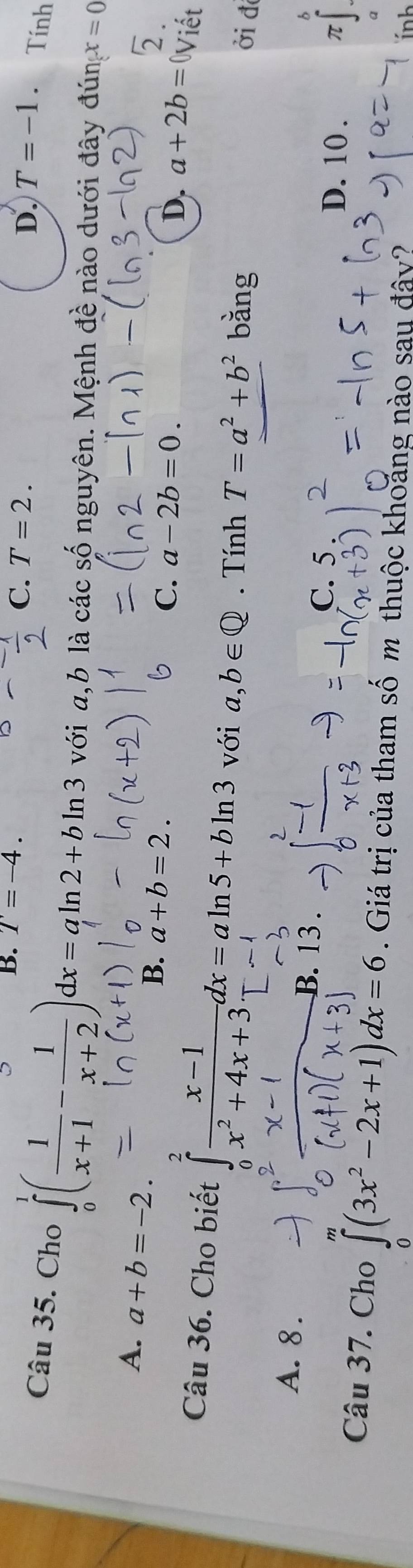 B. T=-4.
D.
C. T=2. T=-1. Tính
Câu 35. Cho ∈tlimits _0^(1(frac 1)x+1- 1/x+2 )dx=aln 2+bln 3 với a, b là các số nguyên. Mệnh đề nào dưới đây đún x=0
A. a+b=-2.
B. a+b=2.
C. a-2b=0. 
5.
D. a+2b= 0Viết
Câu 36. Cho biết ∈tlimits _0^(2frac x-1)x^2+4x+3dx=aln 5+bln 3 với a,b∈ Q. Tính T=a^2+b^2 bǎng
ởi đ
b
A. 8. B. 13. D. 10.
C. 5.
π 1 
Câu 37. Cho ∈tlimits _0(3x^2-2x+1)dx=6. Giá trị của tham số m thuộc khoảng nào sau đây?
ính