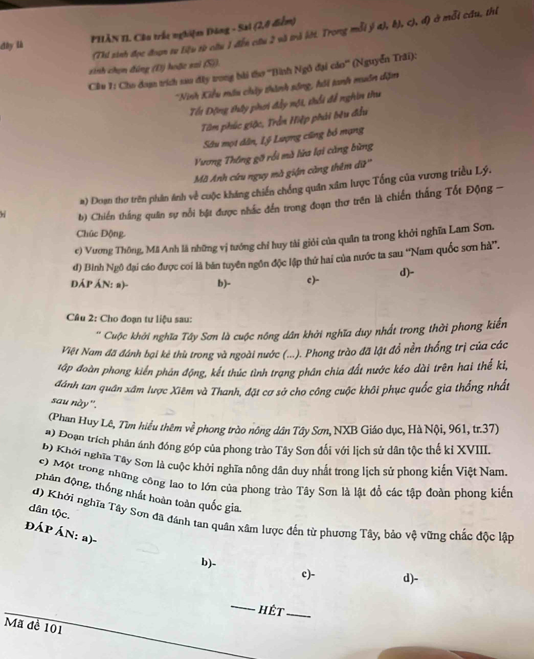 dày là PHÂN II Câu trắc nghiệm Đăng - Sai (2,0 điểm)
(Thi sinh đọc đoạn tư liệu từ câu 1 đến câu 2 và trà lới. Trong mỗi ý a), k), c), đ) ở mỗi cầu, thị
sinh chọn đúng (Đ) hoặc saì (S)).
Ciu 1: Cho am trích sa đây trong bài tàơ ''Bình Ngô đại cáo'' (Nguyễn Trâi):
Ninh Kiểu mấu chây thành sông, hồi tanh muôn dặm
Tối Động thây phơi đầy nội, thổi để nghin thư
Tâm phúc giặc, Trần Hiệp phải bêu đầu
Sâu mọi dân, Lý Lượng cũng bỏ mạng
Vương Thông gỡ rồi mà lửa lại căng bừng
Mã Anh cứu nguy mà giận càng thêm dữ''
a) Doạn thơ trên phân ảnh về cuộc kháng chiến chống quân xâm lược Tổng của vương triều Lý.
b) Chiến thắng quân sự nổi bật được nhấc đến trong đoạn thơ trên là chiến thắng Tốt Động -
Chúc Động
c) Vương Thông, Mã Anh là những vị tướng chỉ huy tài giỏi của quân ta trong khởi nghĩa Lam Sơn.
đ) Bình Ngô đại cáo được coi là bản tuyên ngôn độc lập thứ hai của nước ta sau “Nam quốc sơn hà”.
d)-
DÁP ÁN: a)- b)- c)-
Câu 2: Cho đoạn tư liệu sau:
' Cuộc khởi nghĩa Tây Sơn là cuộc nông dân khởi nghĩa duy nhất trong thời phong kiến
Việt Nam đã đánh bại kê thủ trong và ngoài nước (...). Phong trào đã lật đổ nền thống trị của các
đập đoàn phong kiển phán động, kết thúc tình trạng phân chia đất nước kéo dài trên hai thế ki,
đánh tan quân xâm lược Xiêm và Thanh, đặt cơ sở cho công cuộc khôi phục quốc gia thổng nhất
sau này".
(Phan Huy Lê, Tìm hiểu thêm về phong trào nông dân Tây Sơn, NXB Giáo dục, Hà Nội, 961, tr.37)
a) Đoạn trích phản ánh đóng góp của phong trào Tây Sơn đối với lịch sử dân tộc thế kỉ XVIII.
b) Khởi nghĩa Tây Sơn là cuộc khởi nghĩa nông dân duy nhất trong lịch sử phong kiến Việt Nam.
c) Một trong những công lao to lớn của phong trào Tây Sơn là lật đồ các tập đoàn phong kiến
phản động, thống nhất hoàn toàn quốc gia.
dân tộc.
d) Khởi nghĩa Tây Sơn đã đánh tan quân xâm lược đến từ phương Tây, bảo vệ vững chắc độc lập
ĐÁP ÁN: a)-
b)-
c)- d)-
_
hết_
Mã đề 101