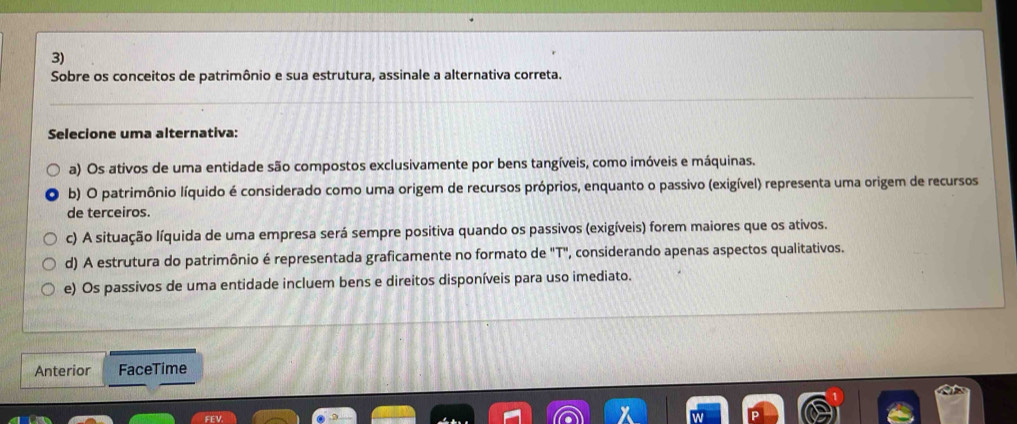 Sobre os conceitos de patrimônio e sua estrutura, assinale a alternativa correta.
Selecione uma alternativa:
a) Os ativos de uma entidade são compostos exclusivamente por bens tangíveis, como imóveis e máquinas.
b) O patrimônio líquido é considerado como uma origem de recursos próprios, enquanto o passivo (exigível) representa uma origem de recursos
de terceiros.
c) A situação líquida de uma empresa será sempre positiva quando os passivos (exigíveis) forem maiores que os ativos.
d) A estrutura do patrimônio é representada graficamente no formato de "T", considerando apenas aspectos qualitativos.
e) Os passivos de uma entidade incluem bens e direitos disponíveis para uso imediato.
Anterior FaceTime