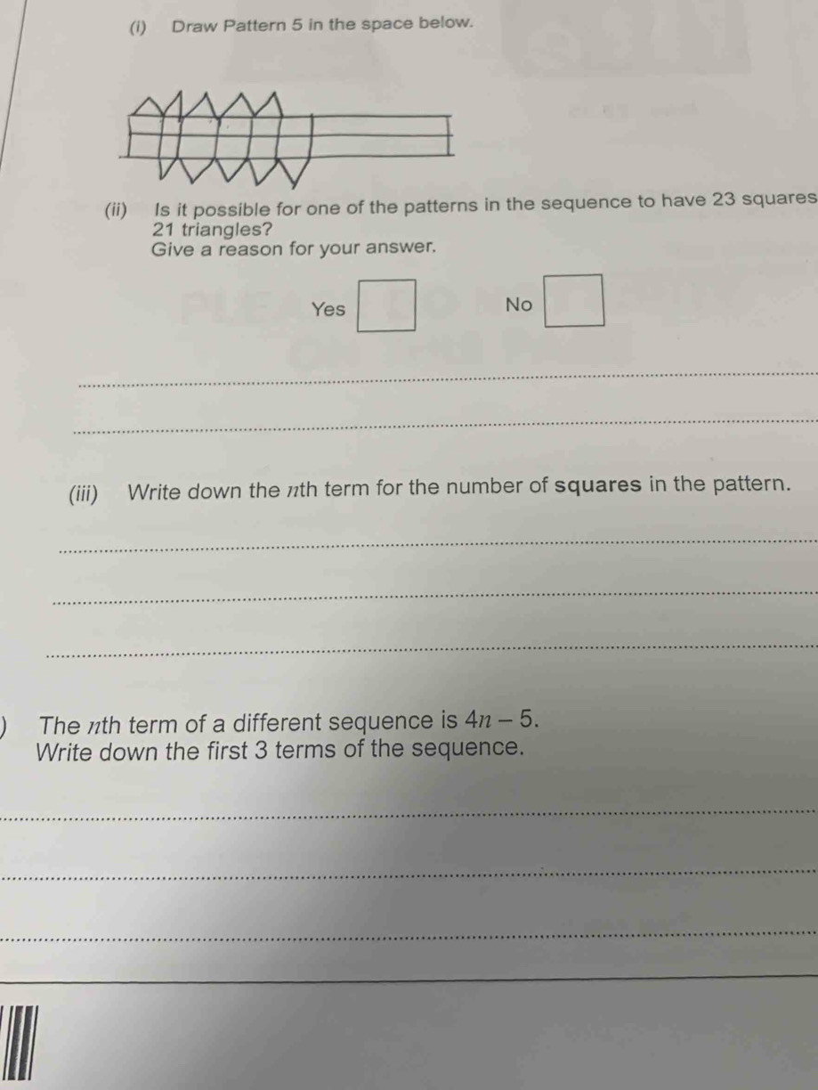 Draw Pattern 5 in the space below.
(ii) Is it possible for one of the patterns in the sequence to have 23 squares
21 triangles?
Give a reason for your answer.
Yes
No
_
_
(iii) Write down the nth term for the number of squares in the pattern.
_
_
_
The ½th term of a different sequence is 4n-5. 
Write down the first 3 terms of the sequence.
_
_
_
_