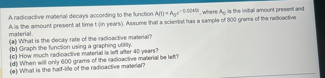 A radioactive material decays according to the function A(t)=A_0e^(-0.0245t) , where A_0 is the initial amount present and 
A is the amount present at time t (in years). Assume that a scientist has a sample of 800 grams of the radioactive 
material. 
(a) What is the decay rate of the radioactive material? 
(b) Graph the function using a graphing utility. 
(c) How much radioactive material is left after 40 years? 
(d) When will only 600 grams of the radioactive material be left? 
(e) What is the half-life of the radioactive material?