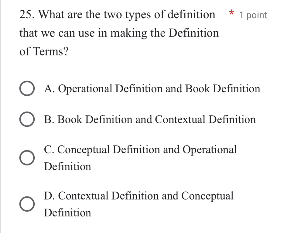 What are the two types of definition * 1 point
that we can use in making the Definition
of Terms?
A. Operational Definition and Book Definition
B. Book Definition and Contextual Definition
C. Conceptual Definition and Operational
Definition
D. Contextual Definition and Conceptual
Definition