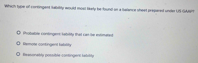 Which type of contingent liability would most likely be found on a balance sheet prepared under US GAAP?
Probable contingent liability that can be estimated
Remote contingent liability
Reasonably possible contingent liability