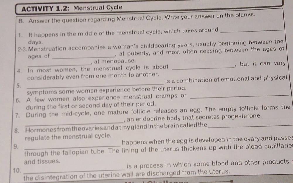 ACTIVITY 1.2: Menstrual Cycle 
B. Answer the question regarding Menstrual Cycle. Write your answer on the blanks. 
1. It happens in the middle of the menstrual cycle, which takes around_
days. 
2-3.Menstruation accompanies a woman's childbearing years, usually beginning between the 
ages of _, at puberty, and most often ceasing between the ages of 
, at menopause. 
4. In most women, the menstrual cycle is about _, but it can vary 
considerably even from one month to another. 
5. _is a combination of emotional and physical 
symptoms some women experience before their period. 
6. A few women also experience menstrual cramps or 
_ 
during the first or second day of their period. 
7. During the mid-cycle, one mature follicle releases an egg. The empty follicle forms the 
_ 
, an endocrine body that secretes progesterone. 
8. Hormones from the ovaries and a tiny gland in the brain called the_ 
regulate the menstrual cycle. 
9. _happens when the egg is developed in the ovary and passes 
through the fallopian tube. The lining of the uterus thickens up with the blood capillarie 
and tissues. 
10. _is a process in which some blood and other products . 
the disintegration of the uterine wall are discharged from the uterus.