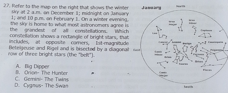 Refer to the map on the right that shows the winter
sky at 2 a.m. on December 1; midnight on January
1; and 10 p.m. on February 1. On a winter evening,
the sky is home to what most astronomers agree is
the grandest of all constellations. Which
constellation shows a rectangle of bright stars, that
includes, at opposite corners, 1st -magnitude
Betelgeuse and Rigel and is bisected by a diagonal
row of three bright stars (the "belt").
A. Big Dipper
B. Orion- The Hunter
C. Gemini- The Twins
D. Cygnus- The Swan