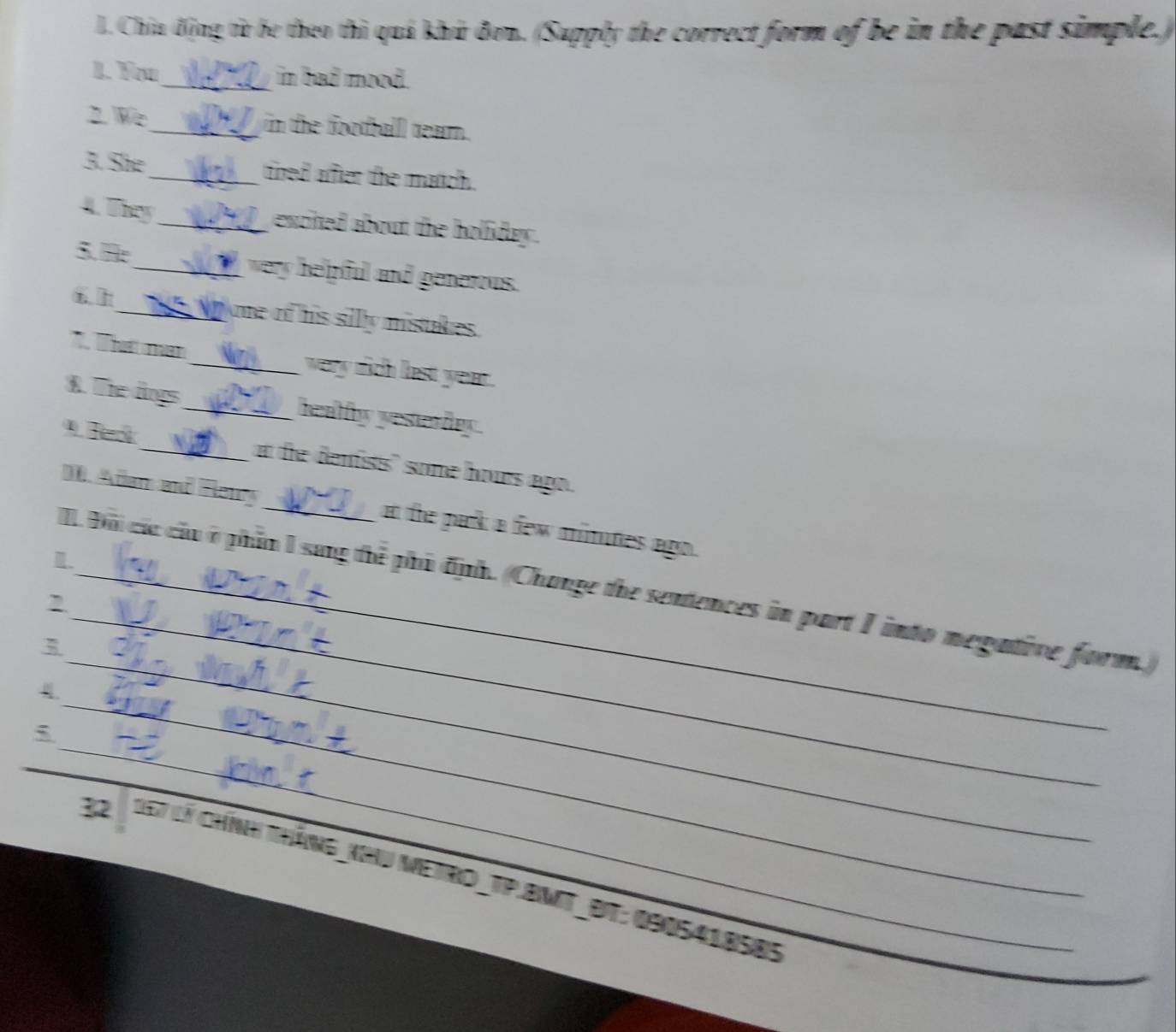 Chia động từ be theo thì quả khú đơn. (Supply the correct form of be in the past simple.) 
1. You_ in bad mood. 
2. We_ in the footballl tearn. 
3. She_ tired after the manch. 
4. They_ excited about the holiday . 
5. H_ very helpful and generous. 
1 _ t ome of his sillly mistakes. 
7. That man_ very rich last year. 
8. The lings_ healfy yesterdry. 
_at the denfists" some hours ago. 
. Adam and Reny _at the park a few mintes ago . 
m. 
_ 
_ 
I Đà các của ở phần I sag thể phủ định. (Change the sentences in part I into megative form. 
, 
_ 
. 
_ 
32 167 lý chính tháng_khU Metro_TP.BMt_Bt: 090541858s