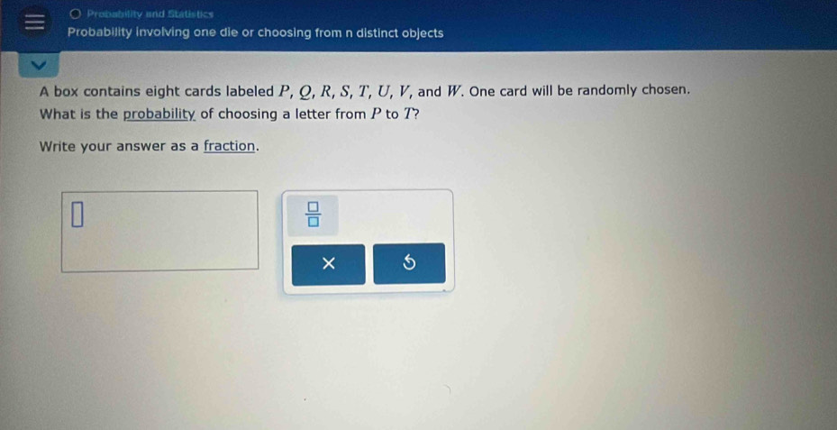 Probability and Statistics 
Probability involving one die or choosing from n distinct objects 
A box contains eight cards labeled P, Q, R, S, T, U, V, and W. One card will be randomly chosen. 
What is the probability of choosing a letter from P to 7? 
Write your answer as a fraction.
 □ /□  
× Is