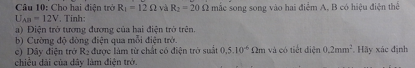 Cho hai điện trở R_1=12Omega và R_2=20Omega mắc song song vào hai điểm A, B có hiệu điện thế
U_AB=12V *. Tính: 
a) Điện trở tương đương của hai điện trở trên. 
b) Cường độ dòng điện qua mỗi điện trở. 
c) Dây điện trở R_2 được làm từ chất có điện trở suất 0,5.10^(-6) Im và có tiết diện 0,2mm^2. Hãy xác định 
chiều dài của dây làm điện trở.