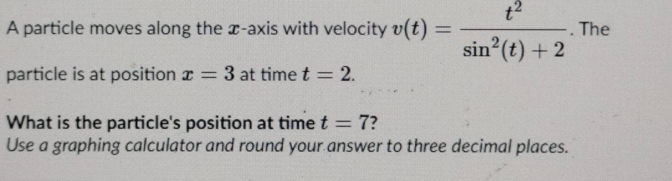 A particle moves along the x-axis with velocity v(t)= t^2/sin^2(t)+2 . The 
particle is at position x=3 at time t=2. 
What is the particle's position at time t=7
Use a graphing calculator and round your answer to three decimal places.