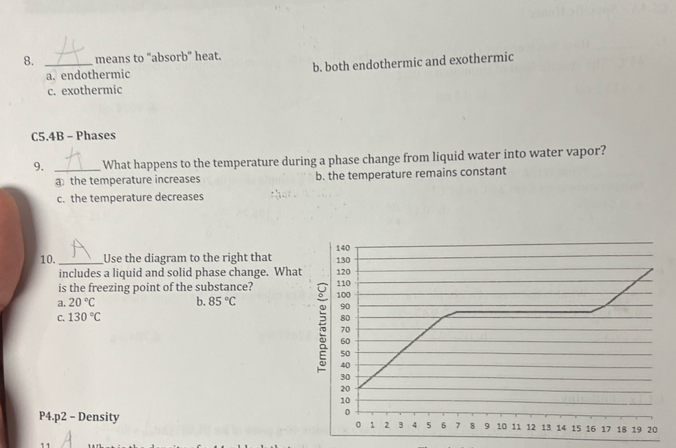 means to “absorb” heat.
a. endothermic b. both endothermic and exothermic
c. exothermic
C5.4B - Phases
9. _What happens to the temperature during a phase change from liquid water into water vapor?
a the temperature increases b. the temperature remains constant
c. the temperature decreases
10. _Use the diagram to the right that 140 130
includes a liquid and solid phase change. What 120
is the freezing point of the substance?
110
a. 20°C b. 85°C
100
90
C. 130°C 80
70
60
50
5 40 2 3 4 5
30
20
10
P4. p2 - Density
0
0 1 6 7 8 9 10 11 12 13 14 15 16 17 18 19 20
11