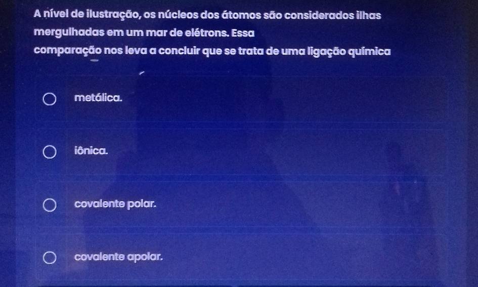 A nível de ilustração, os núcleos dos átomos são considerados ilhas
mergulhadas em um mar de elétrons. Essa
comparação nos leva a concluir que se trata de uma ligação química
metálica.
iônica.
covalente polar.
covalente apolar.
