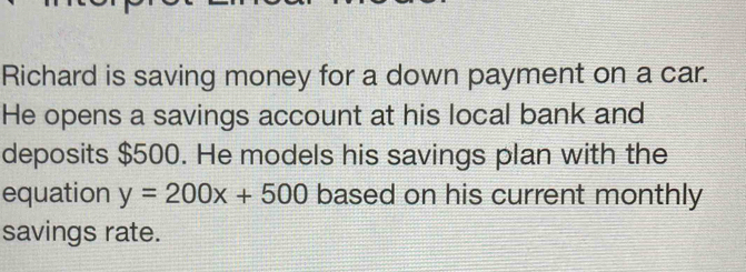 Richard is saving money for a down payment on a car. 
He opens a savings account at his local bank and 
deposits $500. He models his savings plan with the 
equation y=200x+500 based on his current monthly 
savings rate.