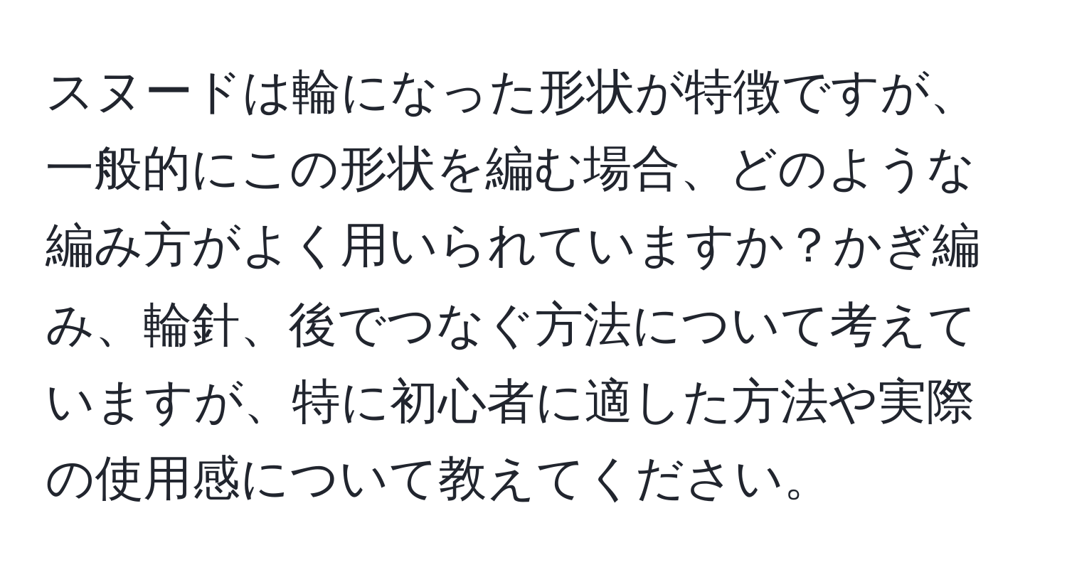 スヌードは輪になった形状が特徴ですが、一般的にこの形状を編む場合、どのような編み方がよく用いられていますか？かぎ編み、輪針、後でつなぐ方法について考えていますが、特に初心者に適した方法や実際の使用感について教えてください。