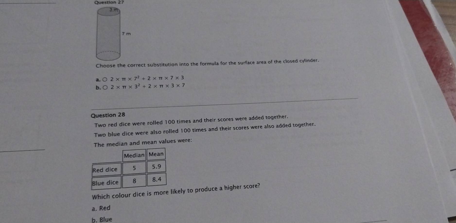 Choose the correct substitution into the formula for the surface area of the closed cylinder.
a. bigcirc 2* π * 7^2+2* π * 7* 3
b. bigcirc 2* π * 3^2+2* π * 3* 7
Question 28
Two red dice were rolled 100 times and their scores were added together.
Two blue dice were also rolled 100 times and their scores were also added together.
The median and mean values were:
Which colour dice is more likely to produce a higher score?
a. Red
b. Blue