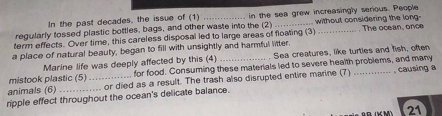 In the past decades, the issue of (1) in the sea grew increasingly serious. People 
regularly tossed plastic bottles, bags, and other waste into the (2) _without considering the long- 
term effects. Over time, this careless disposal led to large areas of floating (3) _. The ocean, once 
a place of natural beauty, began to fill with unsightly and harmful litter. 
Marine life was deeply affected by this (4) Sea creatures, like turtles and fish, often 
mistook plastic (5) for food. Consuming these materials led to severe health problems, and many 
animals (6) _or died as a result. The trash also disrupted entire marine (7) _, causing a 
ripple effect throughout the ocean's delicate balance. 
21