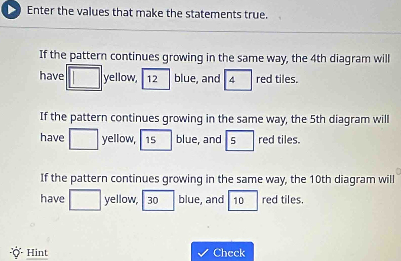 Enter the values that make the statements true. 
If the pattern continues growing in the same way, the 4th diagram will 
have yellow, 12 blue, and 4 red tiles. 
If the pattern continues growing in the same way, the 5th diagram will 
have yellow, 15 blue, and 5 red tiles. 
If the pattern continues growing in the same way, the 10th diagram will 
have yellow, 30 blue, and 10 red tiles. 
* Hint Check