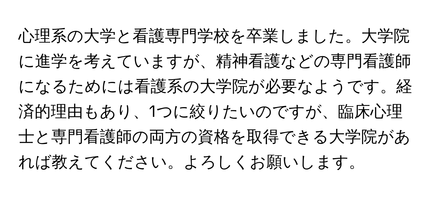 心理系の大学と看護専門学校を卒業しました。大学院に進学を考えていますが、精神看護などの専門看護師になるためには看護系の大学院が必要なようです。経済的理由もあり、1つに絞りたいのですが、臨床心理士と専門看護師の両方の資格を取得できる大学院があれば教えてください。よろしくお願いします。