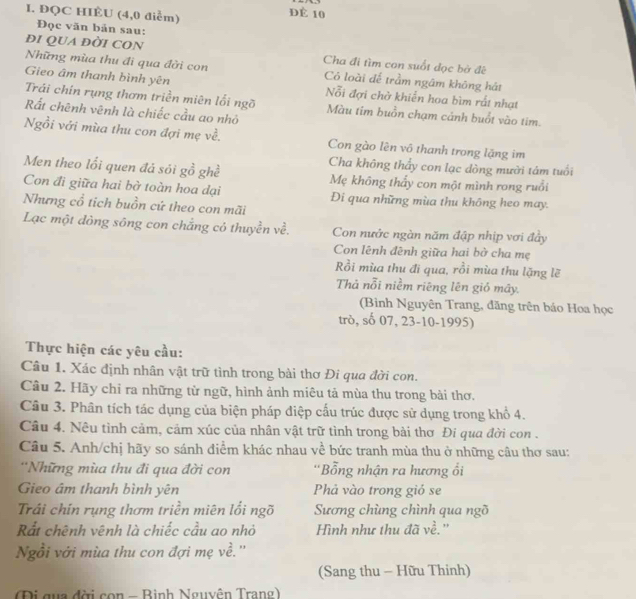 ĐQC HIÈU (4,0 điểm)
Đè 10
Đọc văn bản sau:
đI QUA ĐỜI CON Cha đi tìm con suốt dọc bở đê
Những mùa thu đi qua đời con Có loài để trầm ngâm không hát
Gieo âm thanh bình yên Nỗi đợi chở khiển hoa bìm rất nhạt
Trái chín rụng thơm triền miên lối ngõ Màu tim buồn chạm cảnh buổt vào tim.
Rất chênh vênh là chiếc cầu ao nhỏ
Ngồi với mùa thu con đợi mẹ về. Con gào lên vô thanh trong lặng im
Cha không thầy con lạc dòng mười tám tuổi
Men theo lối quen đả sói go ghề Mẹ không thấy con một mình rong ruồi
Con đi giữa hai bờ toàn hoa dại Đi qua những mùa thu không heo may.
Nhưng cổ tích buồn cứ theo con mãi
Lạc một dòng sông con chẳng có thuyền về. Con nước ngàn năm đập nhịp vơi đẩy
Con lênh đênh giữa hai bở cha mẹ
Rồi mùa thu đi qua, rồi mùa thu lặng lẽ
Thả nỗi niềm riêng lên gió mây.
(Bình Nguyên Trang, đăng trên báo Hoa học
trò, số 07, 23-10-1995)
Thực hiện các yêu cầu:
Câu 1. Xác định nhân vật trữ tình trong bài thơ Đi qua đời con.
Câu 2. Hãy chỉ ra những từ ngữ, hình ảnh miêu tả mùa thu trong bài thơ.
Câu 3. Phân tích tác dụng của biện pháp điệp cấu trúc được sử dụng trong khổ 4.
Câu 4. Nêu tình cảm, cảm xúc của nhân vật trữ tình trong bài thơ Đi qua đời con .
Câu 5. Anh/chị hãy so sánh điểm khác nhau về bức tranh mùa thu ở những câu thơ sau:
''Những mùa thu đi qua đời con ''Bổng nhận ra hương ổi
Gieo âm thanh bình yên Phả vào trong gió se
Trái chín rụng thơm triền miên lối ngõ  Sương chùng chình qua ngõ
Rắt chênh vênh là chiếc cầu ao nhỏ Hình như thu đã về.''
Ngồi với mùa thu con đợi mẹ về.''
(Sang thu - Hữu Thinh)
Đi qua đời con - Binh Nguyên Trang)