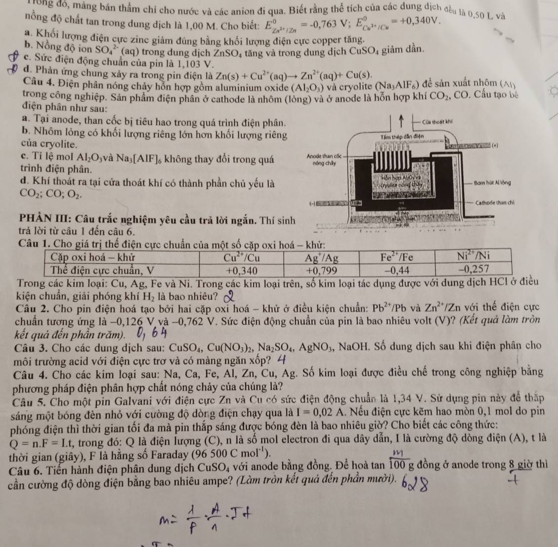 rong đó, màng bán thầm chỉ cho nước và các anion đi qua. Biết rằng thể tích của các dung dịch đều là 0,50 L và
nồng độ chất tan trong dung dịch là 1,00 M. Cho biết: E_Zn^(2+)/Zn^0=-0,763V;E_Cu^(2+)/Cu^0=+0,340V.
a. Khối lượng điện cực zine giảm đúng bằng khối lượng điện cực copper tăng.
b. Nồng độ ion SO_4^((2-) (aq) trong dung dịch ZnSO 4 tăng và trong dung dịch CuSO_4) giảm dần.
c. Sức điện động chuẩn của pin là 1,103 V.
d. Phản ứng chung xảy ra trong pin điện là Zn(s)+Cu^(2+)(aq)to Zn^(2+)(aq)+Cu(s).
Câu 4. Điện phân nóng chảy hỗn hợp gồm aluminium oxide (Al_2O_3) và cryolite (Na_3AlF_6) để sản xuất nhôm (A|)
trong công nghiệp. Sản phẩm điện phân ở cathode là nhôm (lòng) và ở anode là hỗn hợp khí CO_2 , CO. Cấu tạo bê
điện phân như sau:
a. Tại anode, than cốc bị tiêu hao trong quá trình điện phân.
b. Nhôm lỏng có khối lượng riêng lớn hơn khối lượng riêng
của cryolite.
c. Tỉ lệ mol Al_2O_3 và Na_3[AlF]_6 5 không thay đổi trong quá 
trình điện phân.
d. Khí thoát ra tại cửa thoát khí có thành phần chủ yếu là
CO_2;CO;O_2.
HÀN III: Câu trắc nghiệm yêu cầu trả lời ngắn. Thí sin
trả lời từ câu 1 đến câu 6.
Câu 1. Cho giá trị thế điện cực chuẩn của một số cặp oxi hoá - khử:
Trong các kim loại: Cu, Ag, Fe và Ni. Trong các kim loại trên, số kim loại tác dụng được với dung dịch HC
kiện chuẩn, giải phóng khí H_2 là bao nhiêu?
Câu 2. Cho pin điện hoá tạo bởi hai cặp oxỉ hoá - khử ở điều kiện chuẩn: Pb^(2+)/Pb và Zn^(2+)/Zn với thế điện cực
chuẩn tương ứng là −0,126 V và -0,762 V. Sức điện động chuẩn của pin là bao nhiêu volt (V)? (Kết quả làm tròn
kết quả đến phần trăm).
Câu 3. Cho các dung dịch sau: CuSO_4,Cu(NO_3)_2,Na_2SO_4,AgNO_3 NaOH. Số dung dịch sau khi điện phân cho
môi trường acid với điện cực trơ và có màng ngăn xốp? 4
Câu 4. Cho các kim loại sau: Na, Ca, Fe, Al,Zn,Cu,Ag. Số kim loại được điều chế trong công nghiệp bằng
phương pháp điện phân hợp chất nóng chảy của chúng là?
Câu 5. Cho một pin Galvani với điện cực Zn và Cu có sức điện động chuẩn là 1,34 V. Sử dụng pin này để thắp
sáng một bóng đèn nhỏ với cường độ dòng điện chạy qua là I=0,02A. Nếu điện cực kẽm hao mòn 0,1 mol do pin
phóng điện thì thời gian tối đa mà pin thắp sáng được bóng đèn là bao nhiêu giờ? Cho biết các công thức:
Q=n.F=Lt , trong đó: Q là điện lượng (C), n là số mol electron đi qua dây dẫn, I là cường độ dòng điện (A), t là
thời gian (giây), F là hằng số Faraday (96500Cmol^(-1)).
Câu 6. Tiến hành điện phân dung dịch CuSO_4 với anode bằng đồng. Để hoà tan  m/100g  đồng ở anode trong 8 giờ thì
cần cường độ dòng điện bằng bao nhiêu ampe? (Làm tròn kết quả đến phần mười).