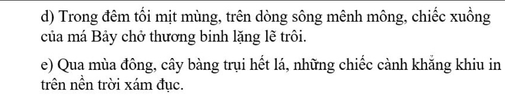 Trong đêm tối mịt mùng, trên dòng sông mênh mông, chiếc xuồng 
của má Bảy chở thương binh lặng lẽ trôi. 
e) Qua mùa đông, cây bàng trụi hết lá, những chiếc cành khắng khiu in 
trên nền trời xám đục.