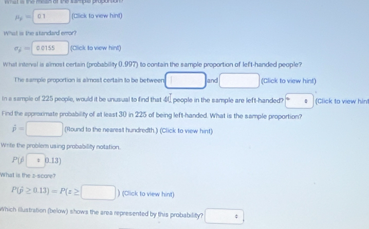 What is the mean of the sampie propartion
mu _p=0.1 (Click to view hint) 
What is the standard error?
sigma _p=0.0155 (Click to view hint) 
What interval is almost certain (probability 0.997) to contain the sample proportion of left-handed people? 
The sample proportion is almost certain to be between □  and □  (Click to view hint) 
In a sample of 225 people, would it be unusual to find that 4 people in the sample are left-handed? (Click to view hint 
Find the approximate probability of at least 30 in 225 of being left-handed. What is the sample proportion?
dot p=□ (Round to the nearest hundredth.) (Click to view hint) 
Write the problem using probability notation.
P(overline p|:|0.13)
What is the z-score?
P(hat p≥ 0.13)=P(z≥ □ ) (Click to view hint) 
Which illustration (below) shows the area represented by this probability? □ :