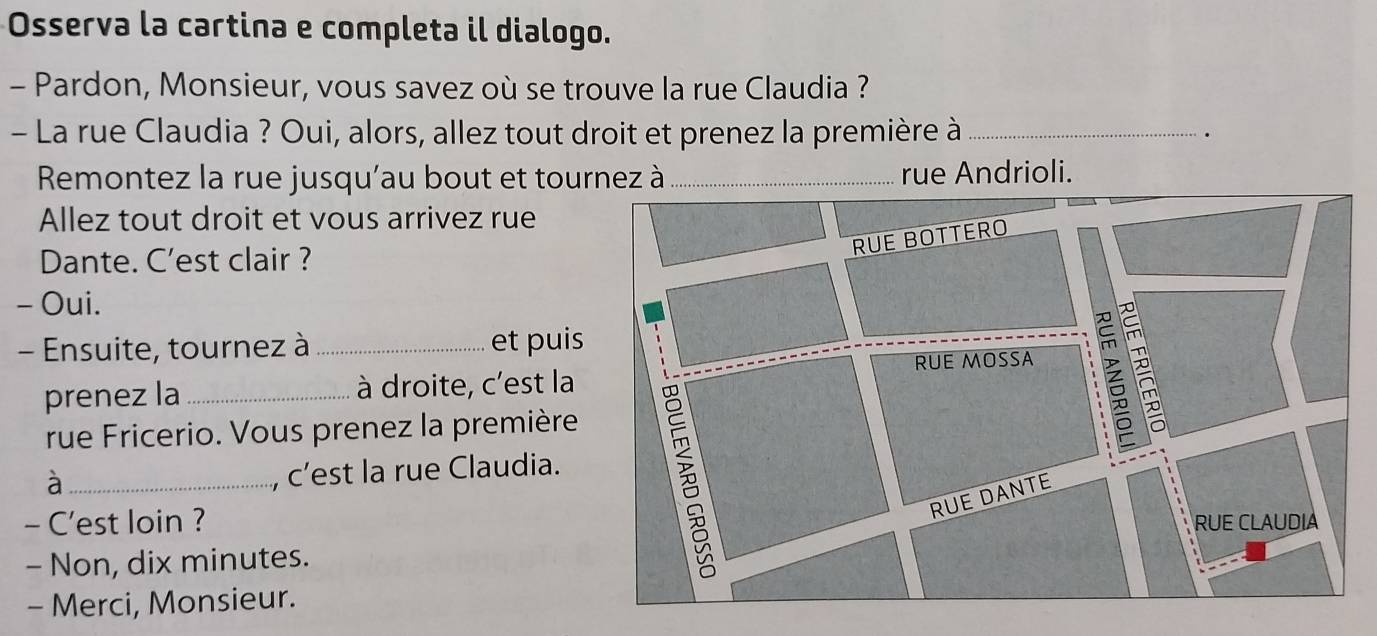 Osserva la cartina e completa il dialogo. 
- Pardon, Monsieur, vous savez où se trouve la rue Claudia ? 
- La rue Claudia ? Oui, alors, allez tout droit et prenez la première à_ 
Remontez la rue jusqu'au bout et tournez à _rue Andrioli. 
Allez tout droit et vous arrivez rue 
Dante. C'est clair ? 
- Oui. 
- Ensuite, tournez à _et puis 
prenez la _à droite, c'est la 
rue Fricerio. Vous prenez la première 
_à 
, c’est la rue Claudia. 
- C'est loin ? 
- Non, dix minutes. 
- Merci, Monsieur.