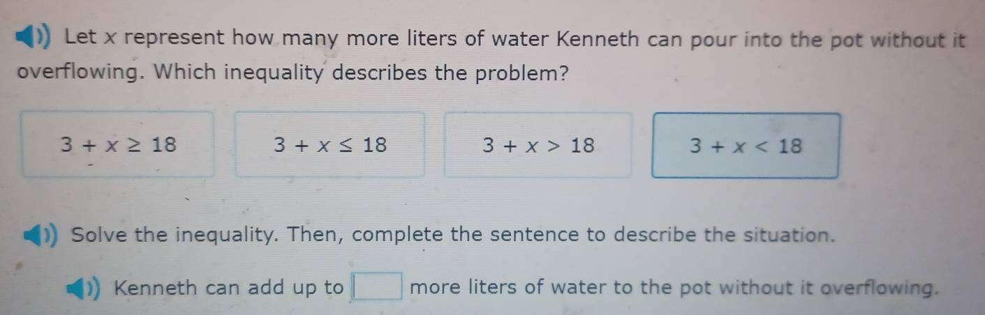 Let x represent how many more liters of water Kenneth can pour into the pot without it
overflowing. Which inequality describes the problem?
3+x≥ 18
3+x≤ 18
3+x>18
3+x<18</tex> 
Solve the inequality. Then, complete the sentence to describe the situation.
Kenneth can add up to more liters of water to the pot without it overflowing.