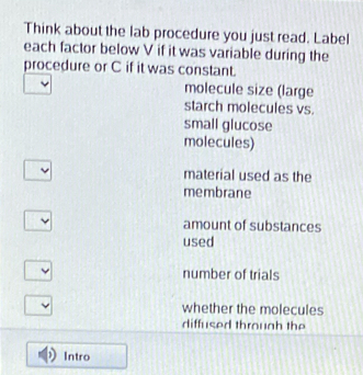 Think about the lab procedure you just read. Label
each factor below V if it was variable during the
procedure or C if it was constant.
molecule size (large
starch molecules vs.
small glucose
molecules)
material used as the
membrane
amount of substances
used
number of trials
whether the molecules
diffused through the
Intro