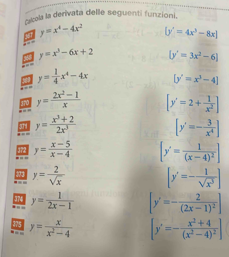 Calcola la derivata delle seguenti funzioni. 
367 y=x^4-4x^2 [y'=4x^3-8x]
368 y=x^3-6x+2 [y'=3x^2-6]
369 y= 1/4 x^4-4x
[y'=x^3-4]
370 y= (2x^2-1)/x  [y'=2+ 1/x^2 ]
371 y= (x^3+2)/2x^3  [y'=- 3/x^4 ]
372 y= (x-5)/x-4  [y'=frac 1(x-4)^2]
373 y= 2/sqrt(x) 
[y'=- 1/sqrt(x^3) ]
374 y= 1/2x-1 
[y'=-frac 2(2x-1)^2]
375 y= x/x^2-4 
[y'=-frac x^2+4(x^2-4)^2]