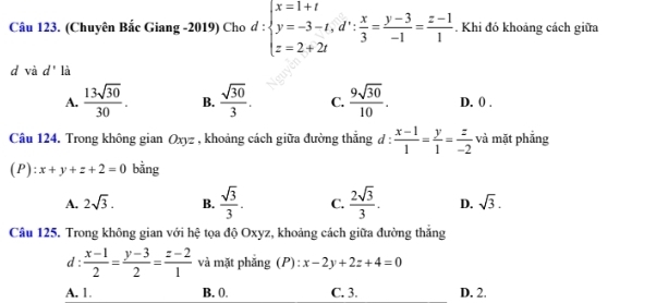 (Chuyên Bắc Giang -2019) Cho d:beginarrayl x=1+t y=-3-t, d∵  x/3 = (y-3)/-1 = (z-1)/1 . Khi đó khoảng cách giữa
d và d' là
A.  13sqrt(30)/30 . B.  sqrt(30)/3 . C.  9sqrt(30)/10 . D. () .
Câu 124. Trong không gian Oxyz , khoảng cách giữa đường thắng ở 1:  (x-1)/1 = y/1 = z/-2  - và mặt phẳng
(P):x+y+z+2=0 bằng
A. 2sqrt(3). B.  sqrt(3)/3 . C.  2sqrt(3)/3 . D. sqrt(3). 
Câu 125. Trong không gian với hệ tọa độ Oxyz, khoảng cách giữa đường thắng
d :  (x-1)/2 = (y-3)/2 = (z-2)/1  và mặt phắng (P):x-2y+2z+4=0
A. 1. B. 0. C. 3. D. 2.