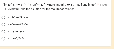 If [math] S b n=4S_  n-1 +12n[/math] , where [math] S O=6 [/math) ] and [math]* 1 punto
S_ 1=7[/math] , find the solution for the recurrence relation
an=7(2n)-29/6n6n
an=6(6n)+6/7n6n
an=6(3n+1)-5n
an=nn-2/6n6n