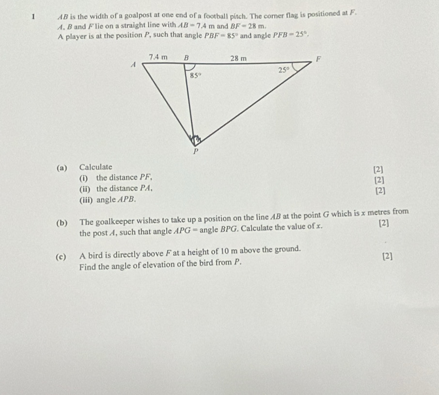 AB is the width of a goalpost at one end of a football pitch. The corner flag is positioned at F.
A, B and F lie on a straight line with AB=7.4m and BF=28m.
A player is at the position P, such that angle PBF=85° and angle PFB=25°.
(a) Calculate
(i) the distance PF, [2] [2]
(ii) the distance PA,
(iii) angle APB. [2]
(b) The goalkeeper wishes to take up a position on the line AB at the point G which is x metres from
the post A, such that angle APG= angle BPG. Calculate the value of x. [2]
(c) A bird is directly above F at a height of 10 m above the ground. [2]
Find the angle of elevation of the bird from P.