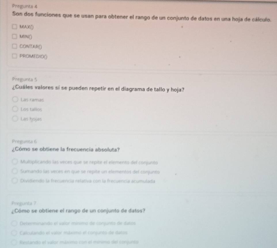 Pregunta 4
Son dos funciones que se usan para obtener el rango de un conjunto de datos en una hoja de cálculo.
MAX()
MIN()
CONTAR()
PROMEDIO()
Pregunta 5
¿Cuáles valores sí se pueden repetir en el diagrama de tallo y hoja?
Las ramas
Los tallos
Las hojas
Pregunta 6
¿Cómo se obtiene la frecuencia absoluta?
Multiplicando las veces que se repite el elemento del conjunto
Sumando las veces en que se repite un elementos del conjunto
Dividiendo la frecuencia relativa con la frecuencía acumulada
Pregunta 7
¿Cómo se obtiene el rango de un conjunto de datos?
Determinando el valor mínimo de conjunto de datos
Calculando el valor máximo el conjunto de datos
Restando el valor máximo con el mírímo del conjueto