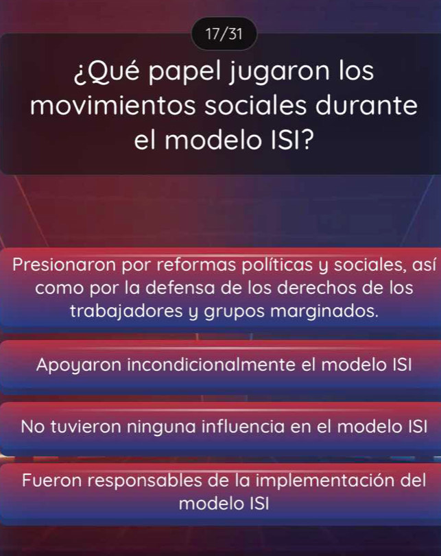 17/31
¿Qué papel jugaron los
movimientos sociales durante
el modelo ISI?
Presionaron por reformas políticas y sociales, así
como por la defensa de los derechos de los
trabajadores y grupos marginados.
Apoyaron incondicionalmente el modelo ISI
No tuvieron ninguna influencia en el modelo ISI
Fueron responsables de la implementación del
modelo ISI