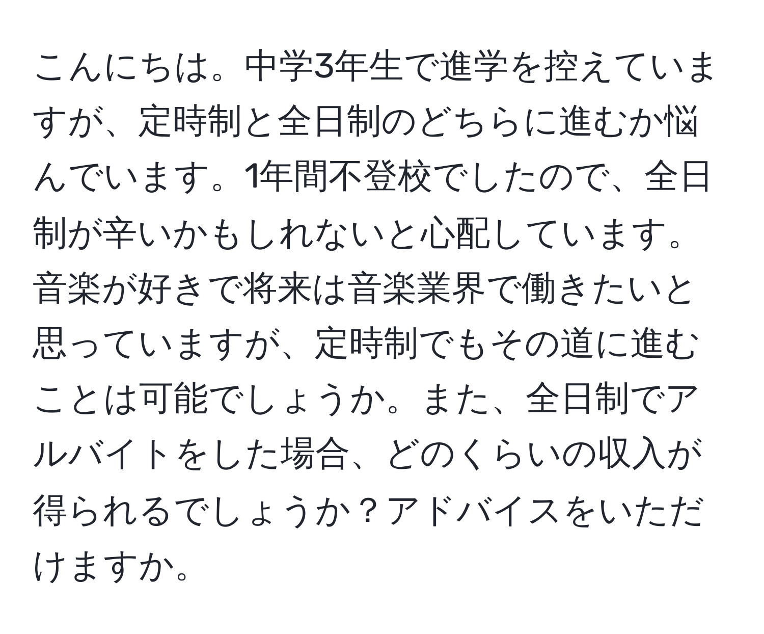 こんにちは。中学3年生で進学を控えていますが、定時制と全日制のどちらに進むか悩んでいます。1年間不登校でしたので、全日制が辛いかもしれないと心配しています。音楽が好きで将来は音楽業界で働きたいと思っていますが、定時制でもその道に進むことは可能でしょうか。また、全日制でアルバイトをした場合、どのくらいの収入が得られるでしょうか？アドバイスをいただけますか。