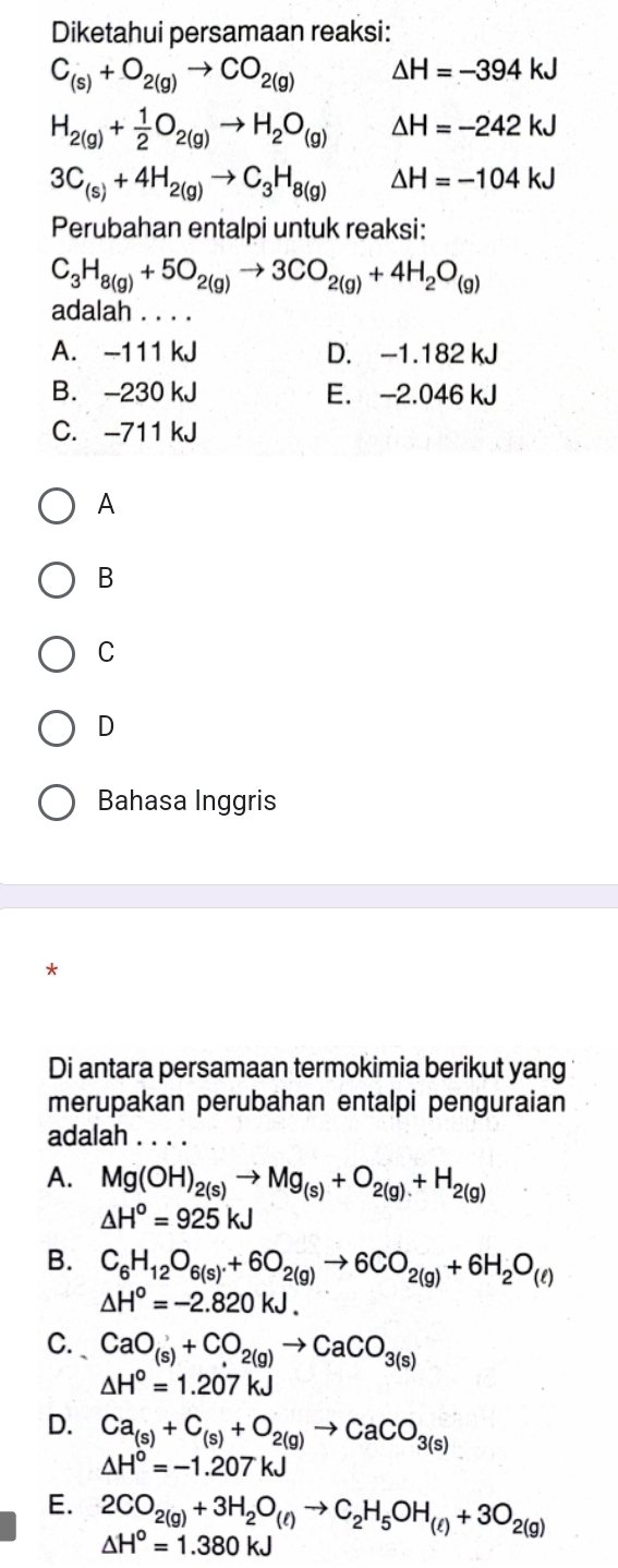 Diketahui persamaan reaksi:
C_(s)+O_2(g)to CO_2(g) △ H=-394kJ
H_2(g)+ 1/2 O_2(g)to H_2O_(g) △ H=-242kJ
3C_(s)+4H_2(g)to C_3H_8(g) △ H=-104kJ
Perubahan entalpi untuk reaksi:
C_3H_8(g)+5O_2(g)to 3CO_2(g)+4H_2O_(g)
adalah . . . .
A. -111 kJ D. -1.182 kJ
B. -230 kJ E. -2.046 kJ
C. -711 kJ
A
B
C
D
Bahasa Inggris
*
Di antara persamaan termokimia berikut yang
merupakan perubahan entalpi penguraian
adalah . . . .
A. Mg(OH)_2(s)to Mg_(s)+O_2(g)+H_2(g)
△ H^o=925kJ
B. C_6H_12O_6(s).+6O_2(g)to 6CO_2(g)+6H_2O_(ell )
△ H°=-2.820kJ.
C. CaO_(s)+CO_2(g)to CaCO_3(s)
△ H°=1.207kJ
D. Ca_(s)+C_(s)+O_2(g)to CaCO_3(s)
△ H^o=-1.207kJ
E. 2CO_2(g)+3H_2O_(l)to C_2H_5OH_(l)+3O_2(g)
△ H°=1.380kJ