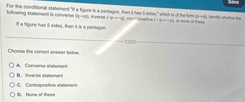 Save
For the conditional statement "If a figure is a pentagon, then it has 5 sides," which is of the form (pto q) , identify whether the
following statement is converse (qto p) , inverse (sim pto sim q) , contrapositive (sim qto sim p) , or none of these.
If a figure has 5 sides, then it is a pentagon.
Choose the correct answer below.
A. Converse statement
B. Inverse statement
C. Contrapositive statement
D. None of these