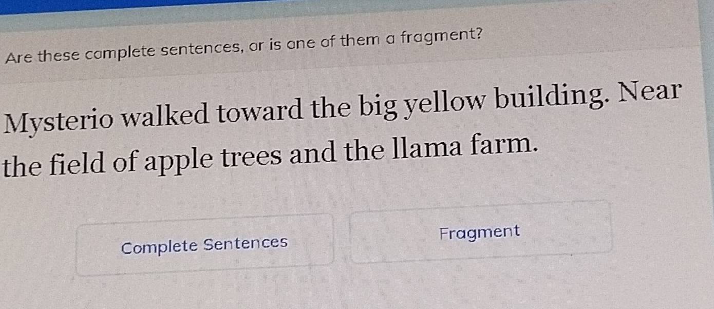 Are these complete sentences, or is one of them a fragment? 
Mysterio walked toward the big yellow building. Near 
the field of apple trees and the llama farm. 
Complete Sentences 
Fragment